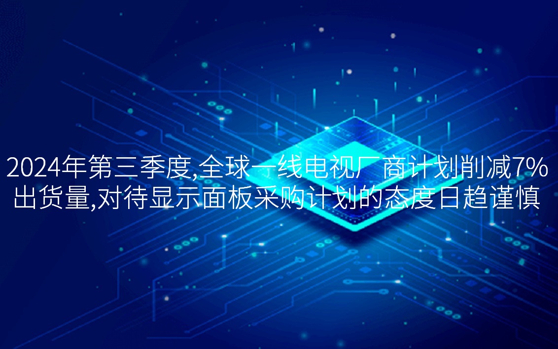 2024年第三季度，，，，，，，，全球一线电视厂商妄想削减7%出货量，，，，，，，，看待显示面板采购妄想的态过活趋审慎